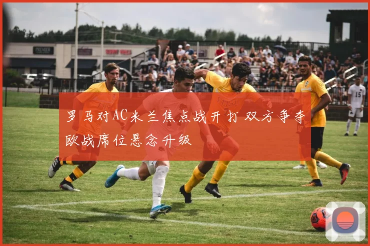 罗马对AC米兰焦点战开打 双方争夺欧战席位悬念升级
