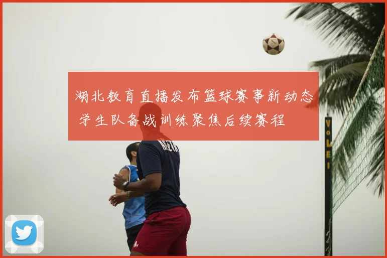 湖北教育直播发布篮球赛事新动态 学生队备战训练聚焦后续赛程