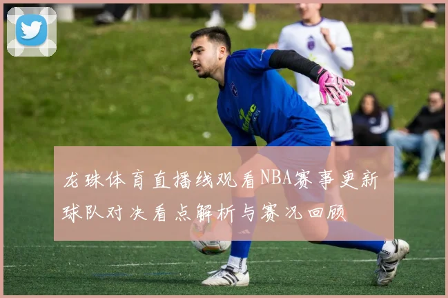 龙珠体育直播线观看NBA赛事更新 球队对决看点解析与赛况回顾