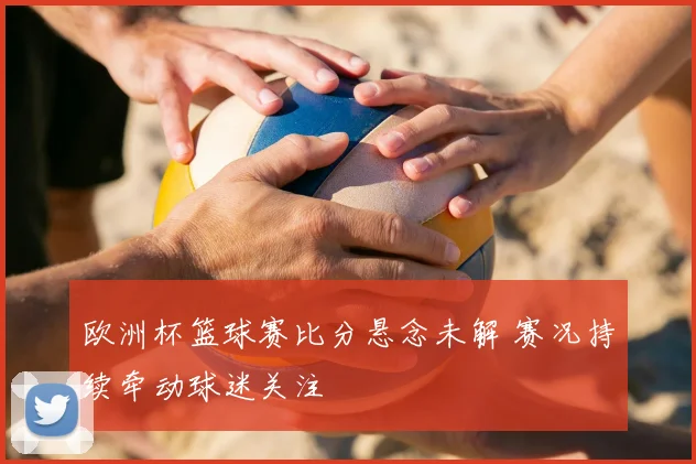 欧洲杯篮球赛比分悬念未解 赛况持续牵动球迷关注