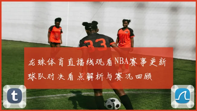 龙珠体育直播线观看NBA赛事更新 球队对决看点解析与赛况回顾