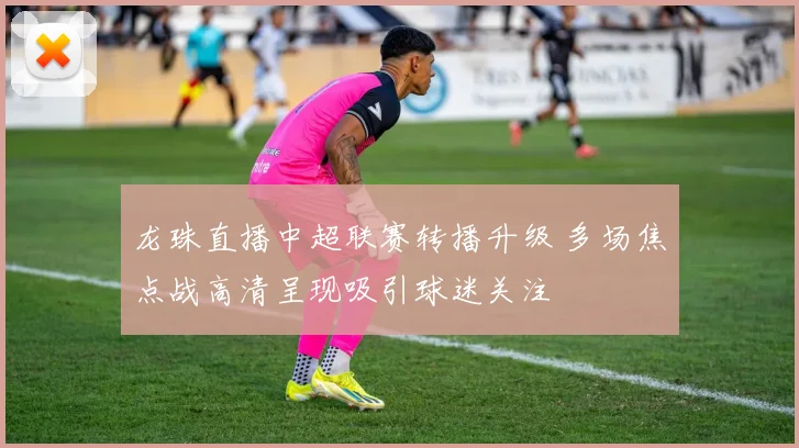 龙珠直播中超联赛转播升级 多场焦点战高清呈现吸引球迷关注