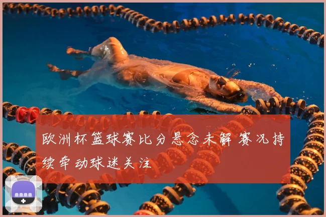 欧洲杯篮球赛比分悬念未解 赛况持续牵动球迷关注
