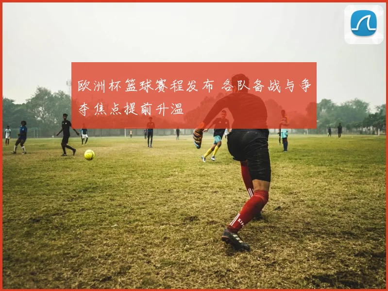 欧洲杯篮球赛程发布 各队备战与争夺焦点提前升温