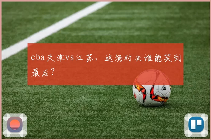 cba天津vs江苏，这场对决谁能笑到最后？