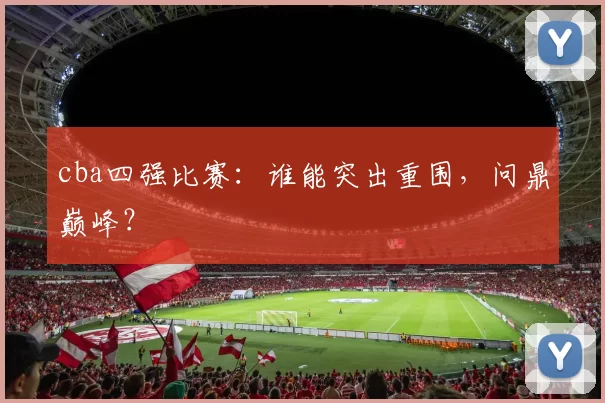 cba四强比赛：谁能突出重围，问鼎巅峰？