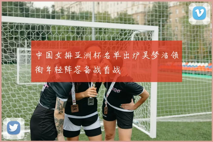 中国女排亚洲杯名单出炉吴梦洁领衔年轻阵容备战首战