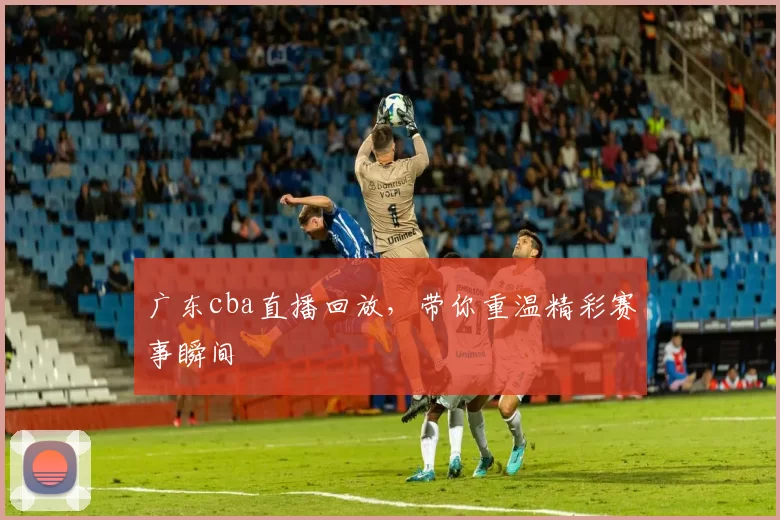 广东cba直播回放，带你重温精彩赛事瞬间