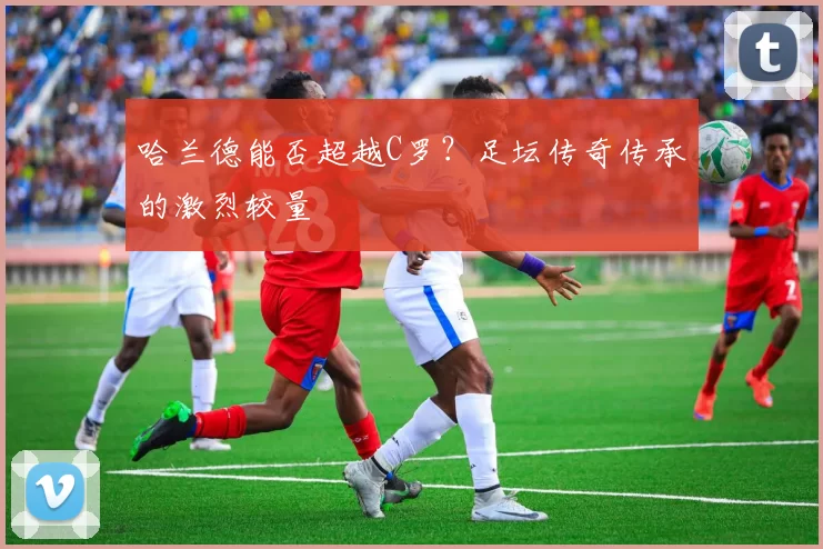 哈兰德能否超越C罗？足坛传奇传承的激烈较量